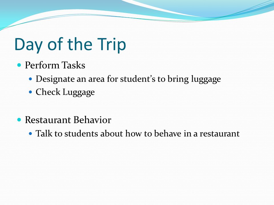 Day of the Trip Perform Tasks Designate an area for student’s to bring luggage Check Luggage Restaurant Behavior Talk to students about how to behave in a restaurant