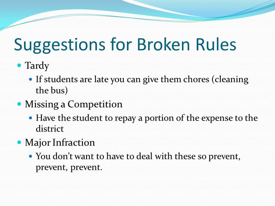 Suggestions for Broken Rules Tardy If students are late you can give them chores (cleaning the bus) Missing a Competition Have the student to repay a portion of the expense to the district Major Infraction You don’t want to have to deal with these so prevent, prevent, prevent.