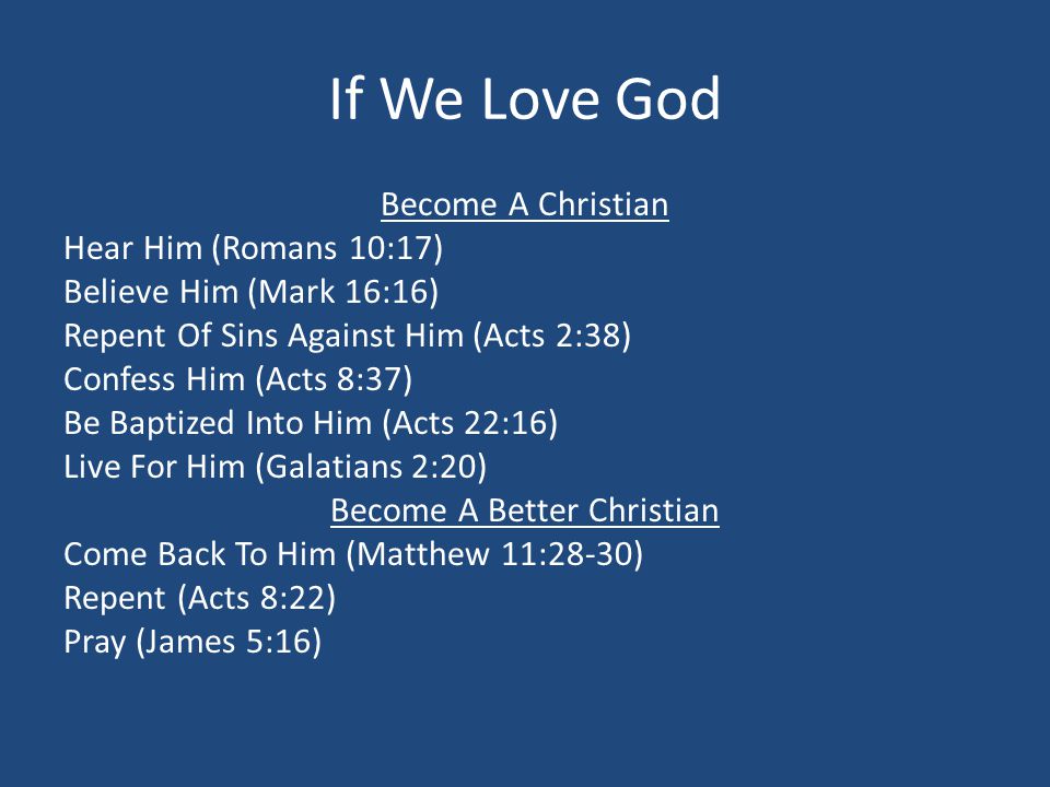 If We Love God Become A Christian Hear Him (Romans 10:17) Believe Him (Mark 16:16) Repent Of Sins Against Him (Acts 2:38) Confess Him (Acts 8:37) Be Baptized Into Him (Acts 22:16) Live For Him (Galatians 2:20) Become A Better Christian Come Back To Him (Matthew 11:28-30) Repent (Acts 8:22) Pray (James 5:16)
