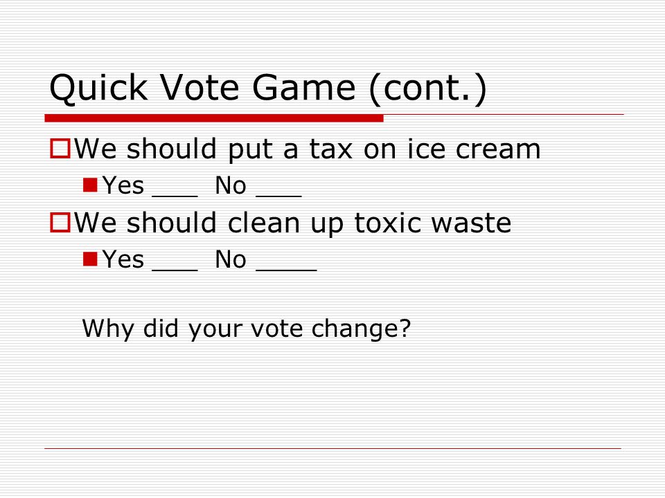 Quick Vote Game (cont.)  We should put a tax on ice cream Yes ___ No ___  We should clean up toxic waste Yes ___ No ____ Why did your vote change
