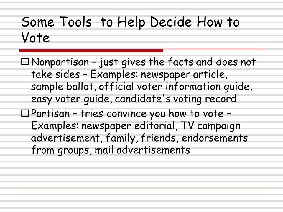 Some Tools to Help Decide How to Vote  Nonpartisan – just gives the facts and does not take sides – Examples: newspaper article, sample ballot, official voter information guide, easy voter guide, candidate s voting record  Partisan – tries convince you how to vote – Examples: newspaper editorial, TV campaign advertisement, family, friends, endorsements from groups, mail advertisements