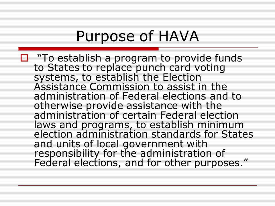Purpose of HAVA  To establish a program to provide funds to States to replace punch card voting systems, to establish the Election Assistance Commission to assist in the administration of Federal elections and to otherwise provide assistance with the administration of certain Federal election laws and programs, to establish minimum election administration standards for States and units of local government with responsibility for the administration of Federal elections, and for other purposes.