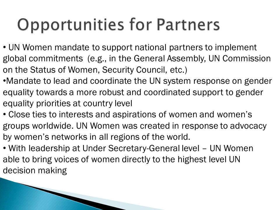 UN Women mandate to support national partners to implement global commitments (e.g., in the General Assembly, UN Commission on the Status of Women, Security Council, etc.) Mandate to lead and coordinate the UN system response on gender equality towards a more robust and coordinated support to gender equality priorities at country level Close ties to interests and aspirations of women and women’s groups worldwide.