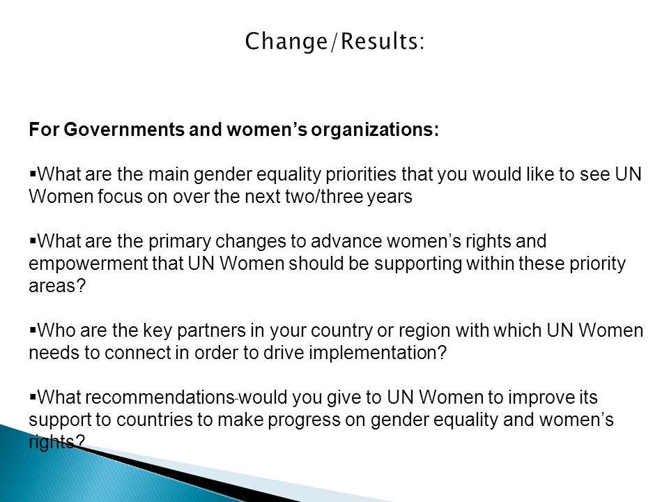 For Governments and women’s organizations:  What are the main gender equality priorities that you would like to see UN Women focus on over the next two/three years  What are the primary changes to advance women’s rights and empowerment that UN Women should be supporting within these priority areas.