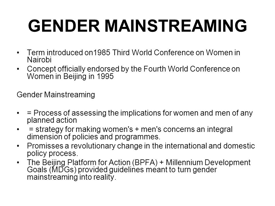 GENDER MAINSTREAMING Term introduced on1985 Third World Conference on Women in Nairobi Concept officially endorsed by the Fourth World Conference on Women in Beijing in 1995 Gender Mainstreaming = Process of assessing the implications for women and men of any planned action = strategy for making women s + men s concerns an integral dimension of policies and programmes.