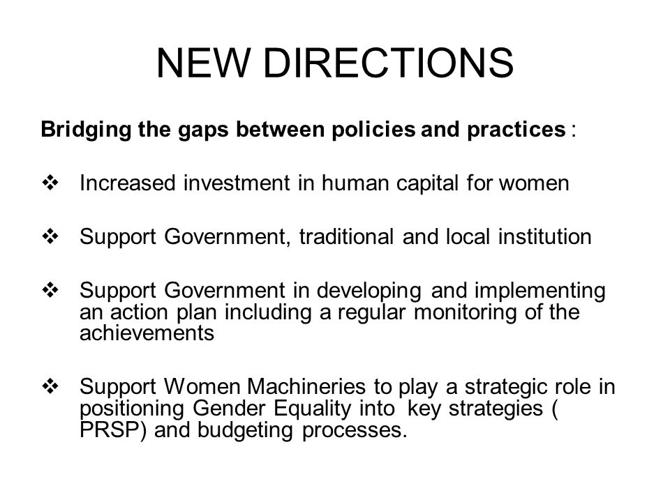 NEW DIRECTIONS Bridging the gaps between policies and practices :  Increased investment in human capital for women  Support Government, traditional and local institution  Support Government in developing and implementing an action plan including a regular monitoring of the achievements  Support Women Machineries to play a strategic role in positioning Gender Equality into key strategies ( PRSP) and budgeting processes.