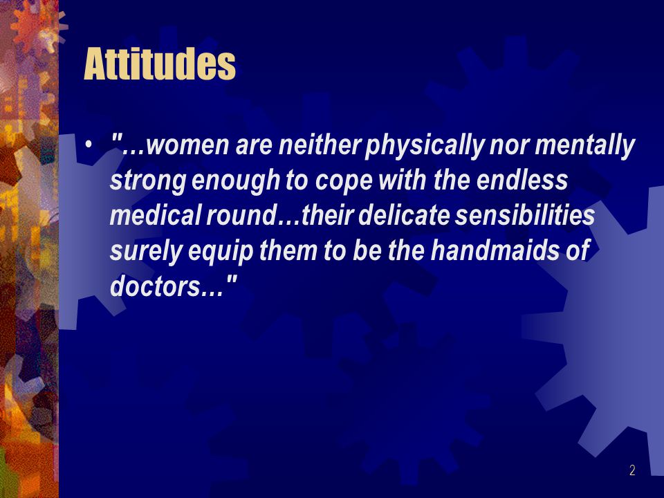 2 Attitudes …women are neither physically nor mentally strong enough to cope with the endless medical round…their delicate sensibilities surely equip them to be the handmaids of doctors…