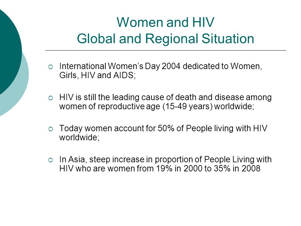 Women and HIV Global and Regional Situation  International Women’s Day 2004 dedicated to Women, Girls, HIV and AIDS;  HIV is still the leading cause of death and disease among women of reproductive age (15-49 years) worldwide;  Today women account for 50% of People living with HIV worldwide;  In Asia, steep increase in proportion of People Living with HIV who are women from 19% in 2000 to 35% in 2008