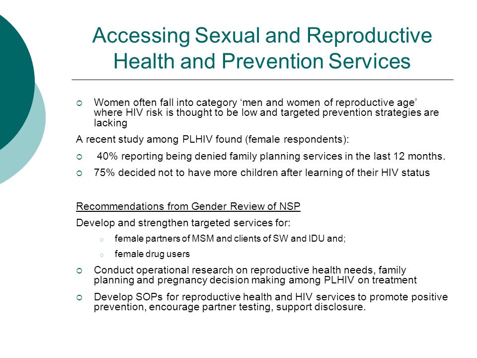Accessing Sexual and Reproductive Health and Prevention Services  Women often fall into category ‘men and women of reproductive age’ where HIV risk is thought to be low and targeted prevention strategies are lacking A recent study among PLHIV found (female respondents):  40% reporting being denied family planning services in the last 12 months.