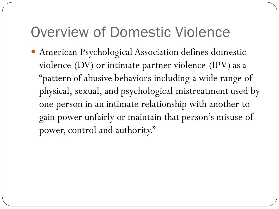 Overview of Domestic Violence American Psychological Association defines domestic violence (DV) or intimate partner violence (IPV) as a pattern of abusive behaviors including a wide range of physical, sexual, and psychological mistreatment used by one person in an intimate relationship with another to gain power unfairly or maintain that person’s misuse of power, control and authority.