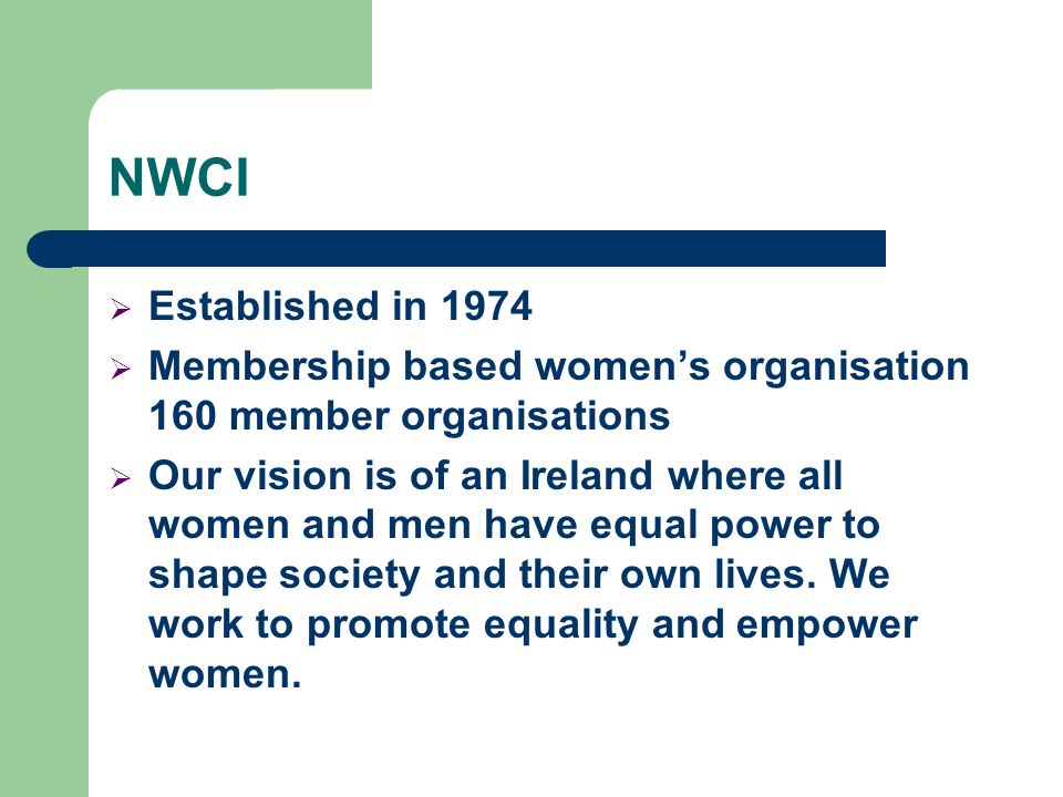 NWCI  Established in 1974  Membership based women’s organisation 160 member organisations  Our vision is of an Ireland where all women and men have equal power to shape society and their own lives.