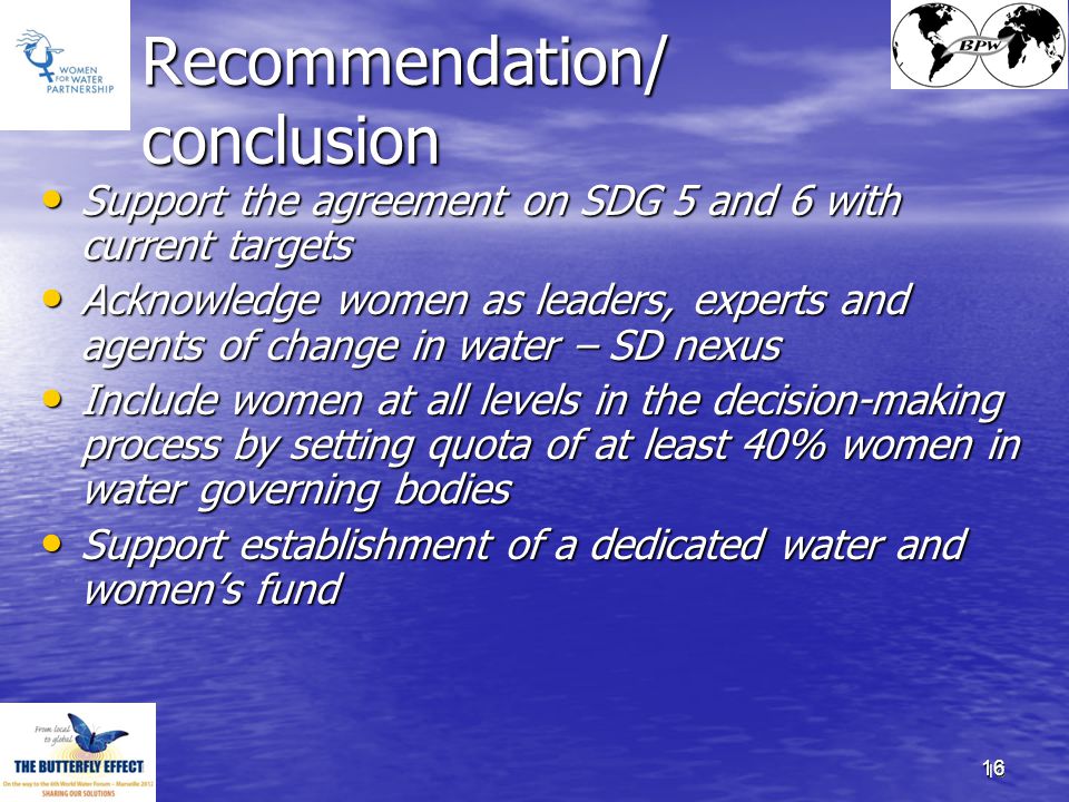 16 Recommendation/ conclusion Support the agreement on SDG 5 and 6 with current targets Support the agreement on SDG 5 and 6 with current targets Acknowledge women as leaders, experts and agents of change in water – SD nexus Acknowledge women as leaders, experts and agents of change in water – SD nexus Include women at all levels in the decision-making process by setting quota of at least 40% women in water governing bodies Include women at all levels in the decision-making process by setting quota of at least 40% women in water governing bodies Support establishment of a dedicated water and women’s fund Support establishment of a dedicated water and women’s fund 16
