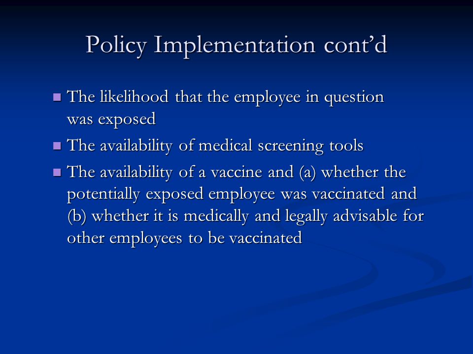 Policy Implementation cont’d The likelihood that the employee in question was exposed The likelihood that the employee in question was exposed The availability of medical screening tools The availability of medical screening tools The availability of a vaccine and (a) whether the potentially exposed employee was vaccinated and (b) whether it is medically and legally advisable for other employees to be vaccinated The availability of a vaccine and (a) whether the potentially exposed employee was vaccinated and (b) whether it is medically and legally advisable for other employees to be vaccinated