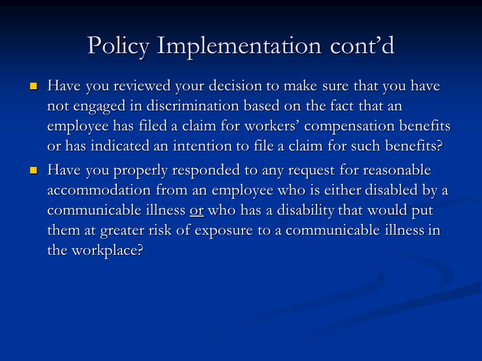 Policy Implementation cont’d Have you reviewed your decision to make sure that you have not engaged in discrimination based on the fact that an employee has filed a claim for workers’ compensation benefits or has indicated an intention to file a claim for such benefits.