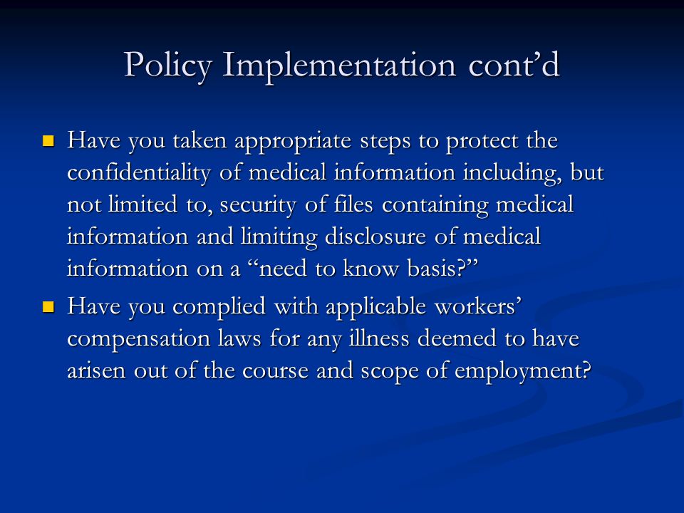 Policy Implementation cont’d Have you taken appropriate steps to protect the confidentiality of medical information including, but not limited to, security of files containing medical information and limiting disclosure of medical information on a need to know basis Have you taken appropriate steps to protect the confidentiality of medical information including, but not limited to, security of files containing medical information and limiting disclosure of medical information on a need to know basis Have you complied with applicable workers’ compensation laws for any illness deemed to have arisen out of the course and scope of employment.