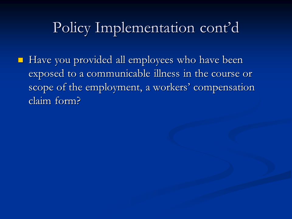 Policy Implementation cont’d Have you provided all employees who have been exposed to a communicable illness in the course or scope of the employment, a workers’ compensation claim form.
