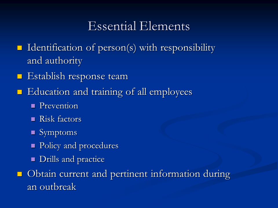 Essential Elements Identification of person(s) with responsibility and authority Identification of person(s) with responsibility and authority Establish response team Establish response team Education and training of all employees Education and training of all employees Prevention Prevention Risk factors Risk factors Symptoms Symptoms Policy and procedures Policy and procedures Drills and practice Drills and practice Obtain current and pertinent information during an outbreak Obtain current and pertinent information during an outbreak