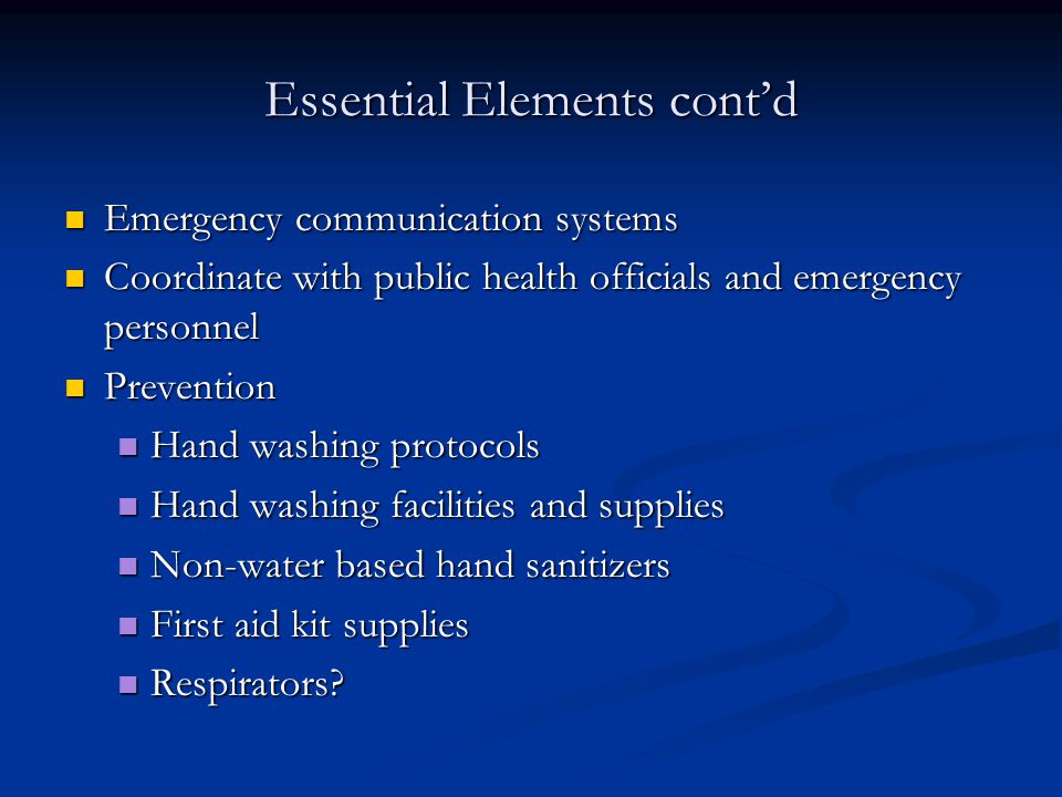 Essential Elements cont’d Emergency communication systems Emergency communication systems Coordinate with public health officials and emergency personnel Coordinate with public health officials and emergency personnel Prevention Prevention Hand washing protocols Hand washing protocols Hand washing facilities and supplies Hand washing facilities and supplies Non-water based hand sanitizers Non-water based hand sanitizers First aid kit supplies First aid kit supplies Respirators.