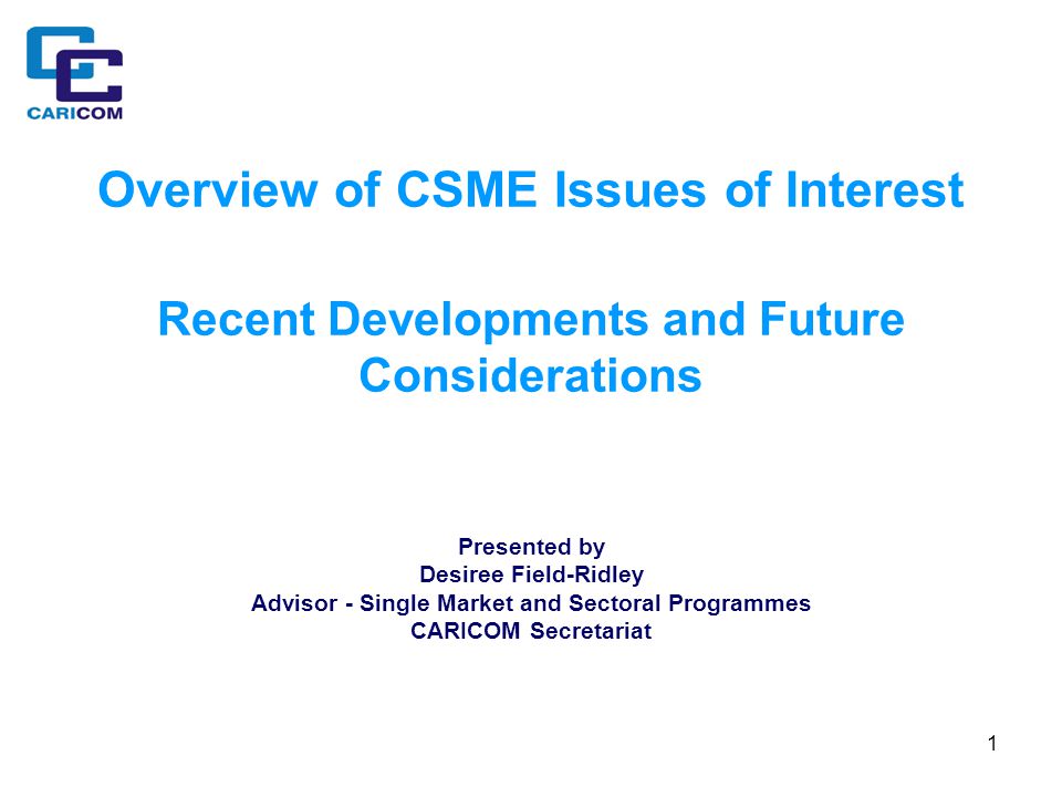 1 Overview of CSME Issues of Interest Recent Developments and Future Considerations Presented by Desiree Field-Ridley Advisor - Single Market and Sectoral Programmes CARICOM Secretariat