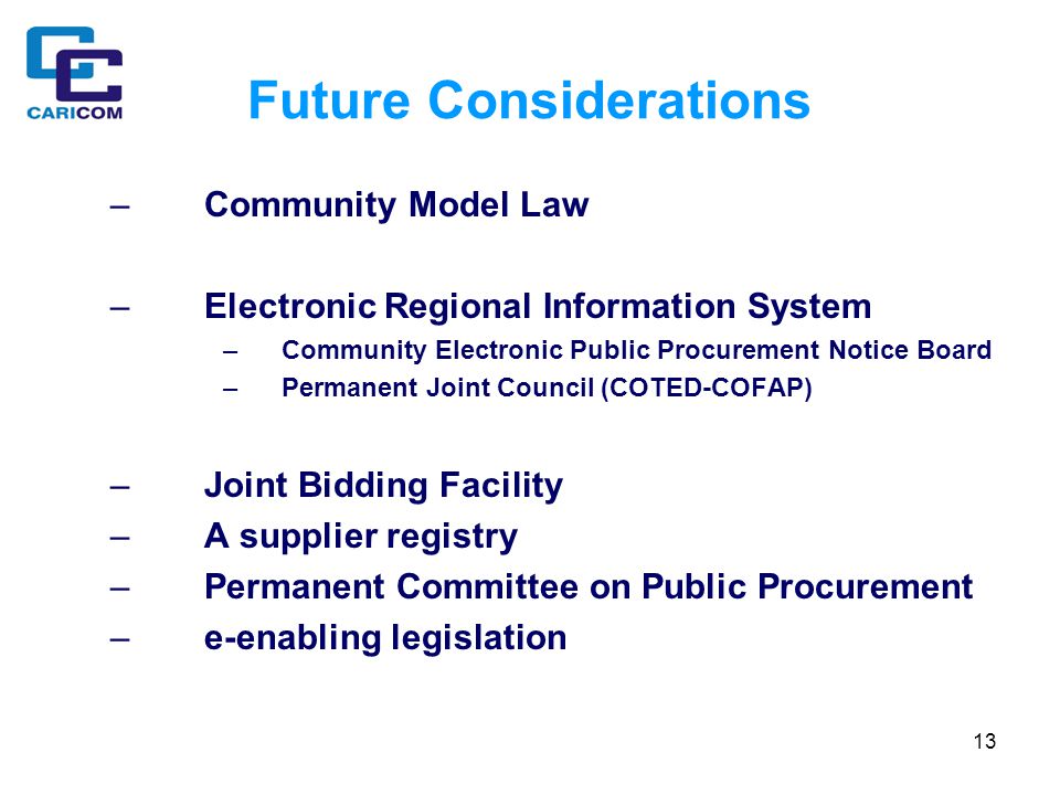13 Future Considerations –Community Model Law –Electronic Regional Information System –Community Electronic Public Procurement Notice Board –Permanent Joint Council (COTED-COFAP) –Joint Bidding Facility –A supplier registry –Permanent Committee on Public Procurement –e-enabling legislation