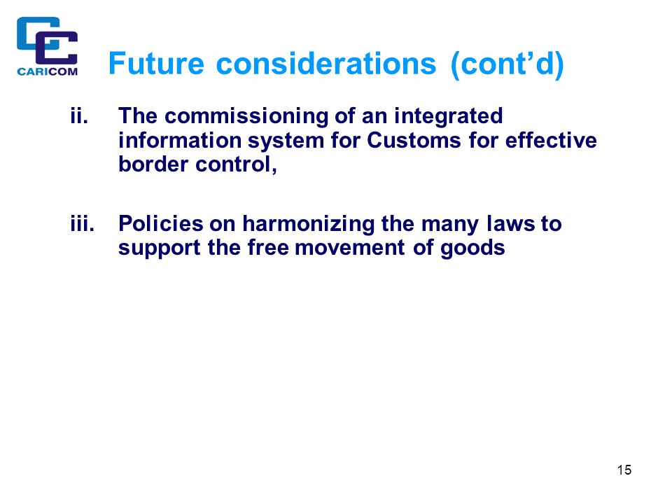 15 Future considerations (cont’d) ii.The commissioning of an integrated information system for Customs for effective border control, iii.Policies on harmonizing the many laws to support the free movement of goods
