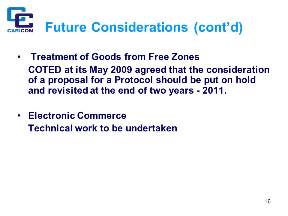 16 Future Considerations (cont’d) Treatment of Goods from Free Zones COTED at its May 2009 agreed that the consideration of a proposal for a Protocol should be put on hold and revisited at the end of two years