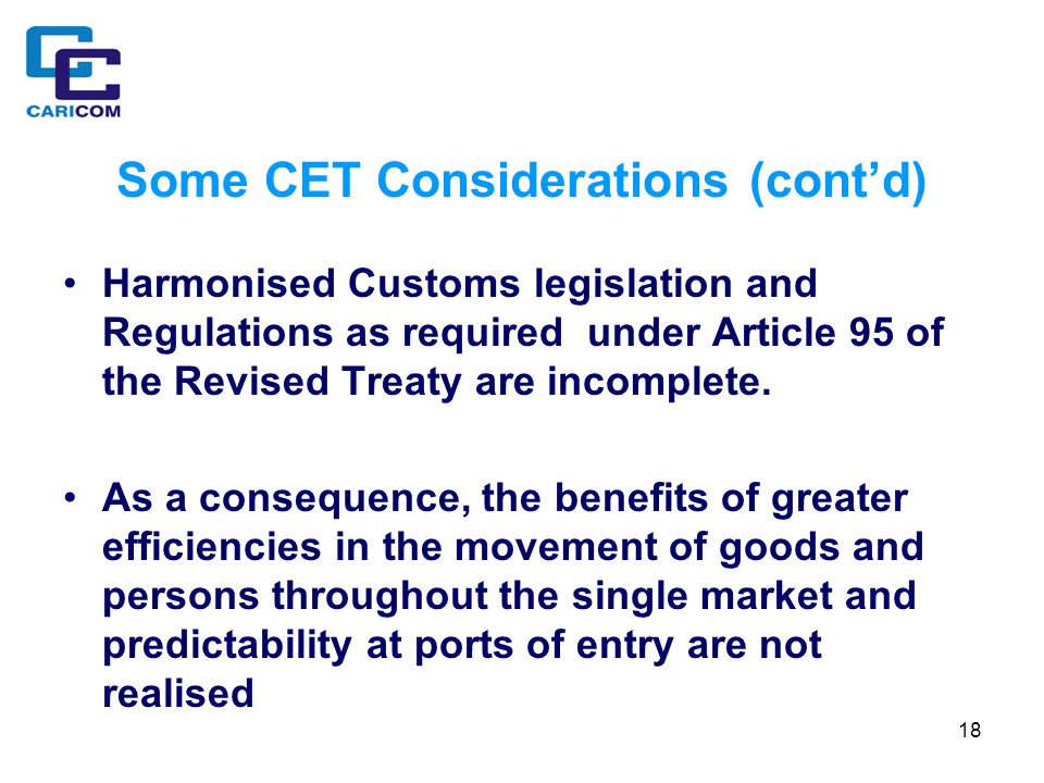 18 Some CET Considerations (cont’d) Harmonised Customs legislation and Regulations as required under Article 95 of the Revised Treaty are incomplete.
