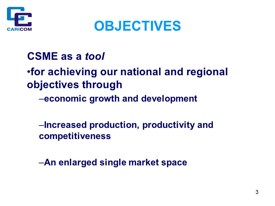 3 OBJECTIVES CSME as a tool for achieving our national and regional objectives through –economic growth and development –Increased production, productivity and competitiveness –An enlarged single market space