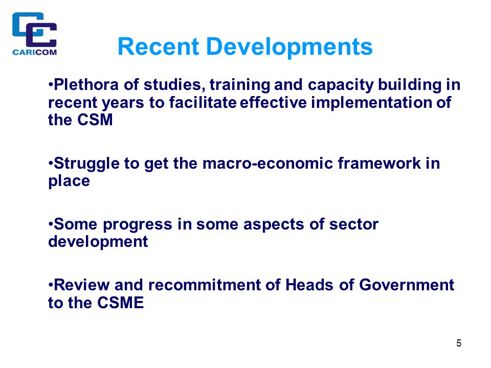 5 Recent Developments Plethora of studies, training and capacity building in recent years to facilitate effective implementation of the CSM Struggle to get the macro-economic framework in place Some progress in some aspects of sector development Review and recommitment of Heads of Government to the CSME