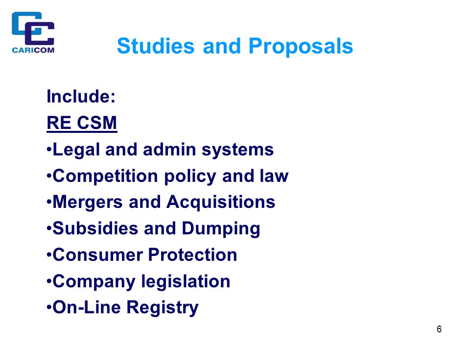 6 Studies and Proposals Include: RE CSM Legal and admin systems Competition policy and law Mergers and Acquisitions Subsidies and Dumping Consumer Protection Company legislation On-Line Registry