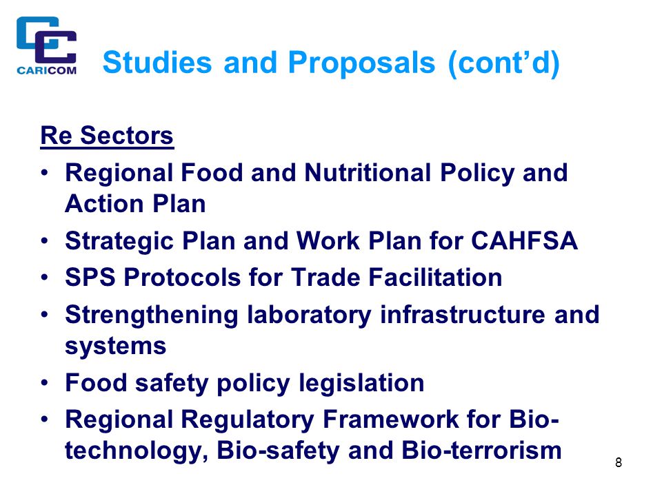 8 Studies and Proposals (cont’d) Re Sectors Regional Food and Nutritional Policy and Action Plan Strategic Plan and Work Plan for CAHFSA SPS Protocols for Trade Facilitation Strengthening laboratory infrastructure and systems Food safety policy legislation Regional Regulatory Framework for Bio- technology, Bio-safety and Bio-terrorism