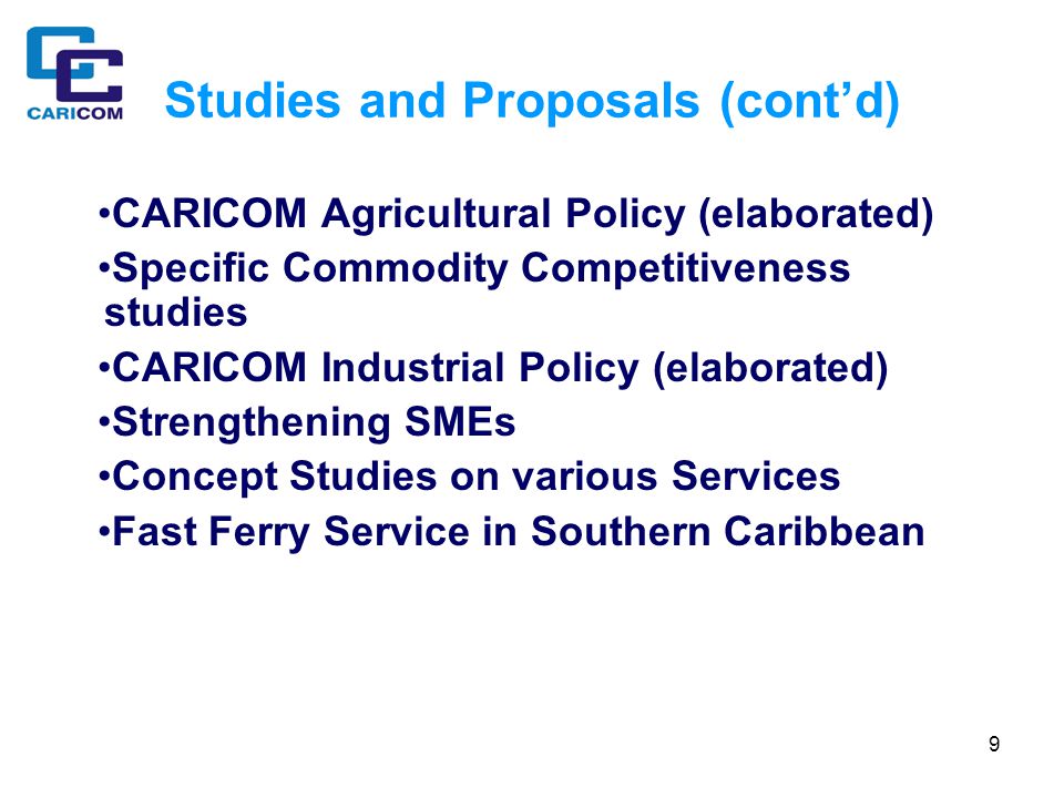 9 Studies and Proposals (cont’d) CARICOM Agricultural Policy (elaborated) Specific Commodity Competitiveness studies CARICOM Industrial Policy (elaborated) Strengthening SMEs Concept Studies on various Services Fast Ferry Service in Southern Caribbean