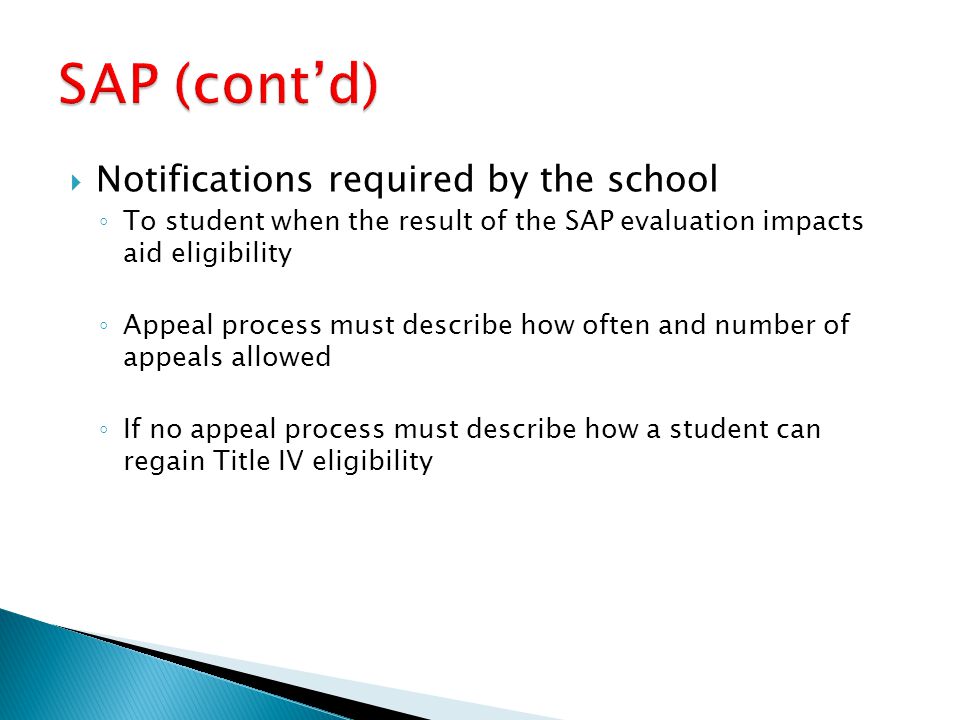  Notifications required by the school ◦ To student when the result of the SAP evaluation impacts aid eligibility ◦ Appeal process must describe how often and number of appeals allowed ◦ If no appeal process must describe how a student can regain Title IV eligibility