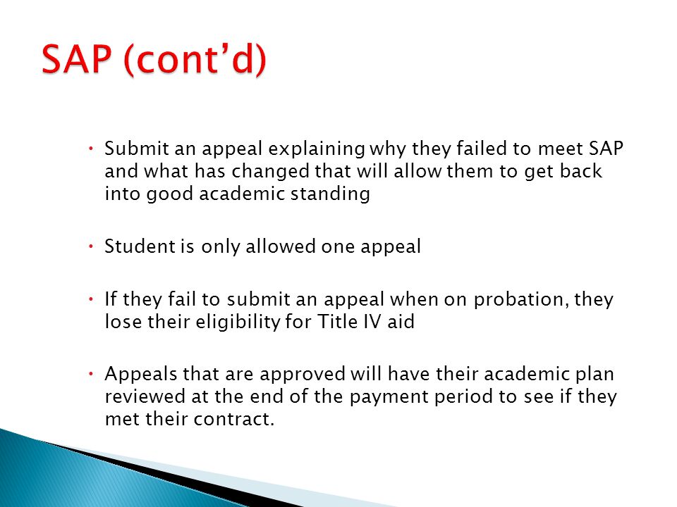  Submit an appeal explaining why they failed to meet SAP and what has changed that will allow them to get back into good academic standing  Student is only allowed one appeal  If they fail to submit an appeal when on probation, they lose their eligibility for Title IV aid  Appeals that are approved will have their academic plan reviewed at the end of the payment period to see if they met their contract.