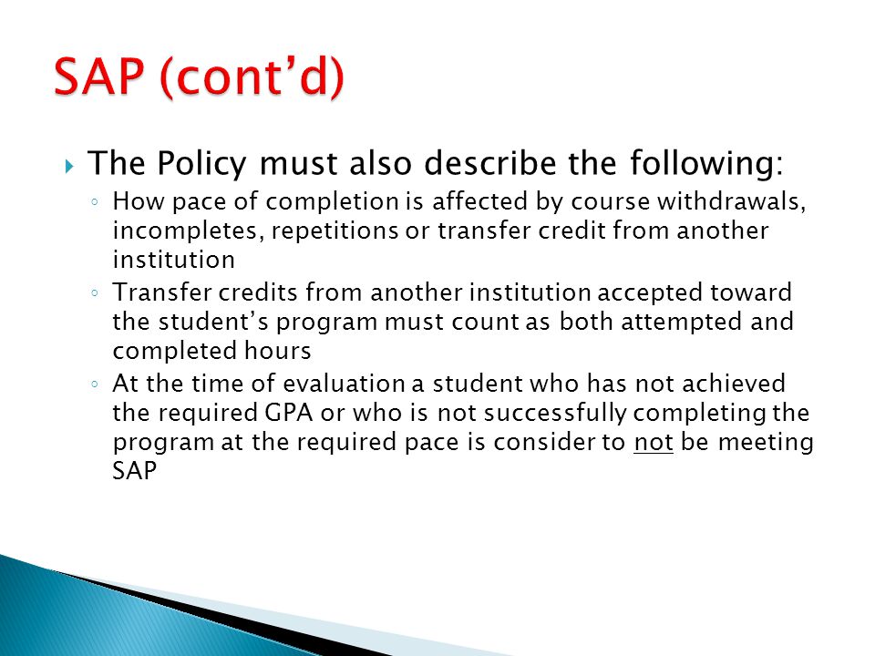  The Policy must also describe the following: ◦ How pace of completion is affected by course withdrawals, incompletes, repetitions or transfer credit from another institution ◦ Transfer credits from another institution accepted toward the student’s program must count as both attempted and completed hours ◦ At the time of evaluation a student who has not achieved the required GPA or who is not successfully completing the program at the required pace is consider to not be meeting SAP