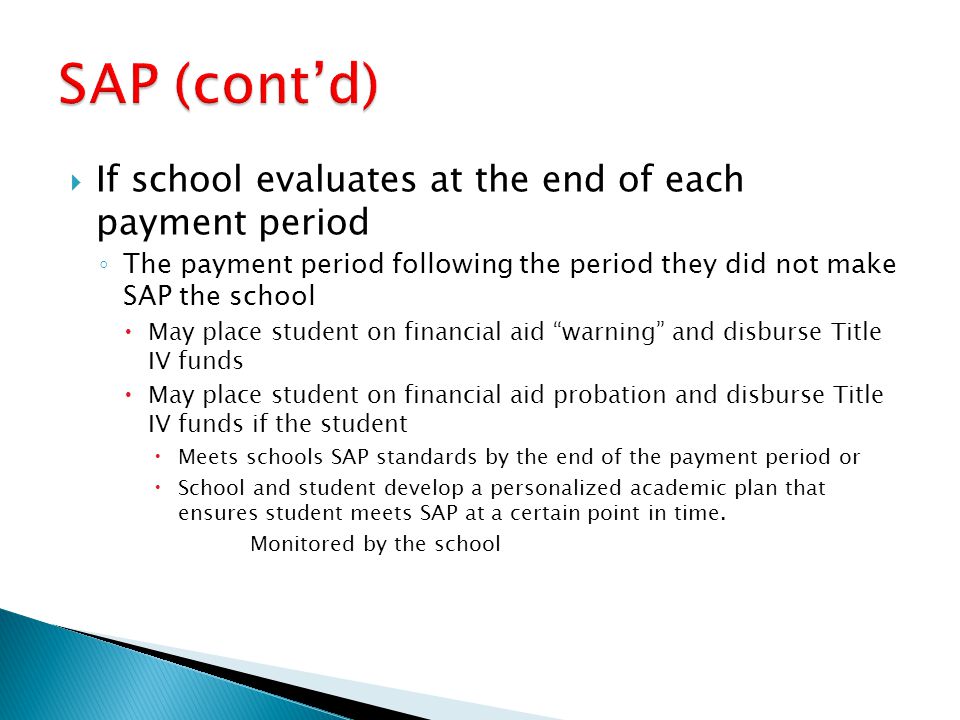  If school evaluates at the end of each payment period ◦ The payment period following the period they did not make SAP the school  May place student on financial aid warning and disburse Title IV funds  May place student on financial aid probation and disburse Title IV funds if the student  Meets schools SAP standards by the end of the payment period or  School and student develop a personalized academic plan that ensures student meets SAP at a certain point in time.
