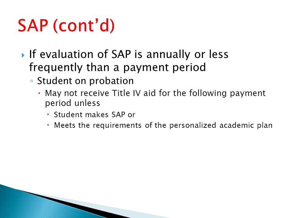  If evaluation of SAP is annually or less frequently than a payment period ◦ Student on probation  May not receive Title IV aid for the following payment period unless  Student makes SAP or  Meets the requirements of the personalized academic plan