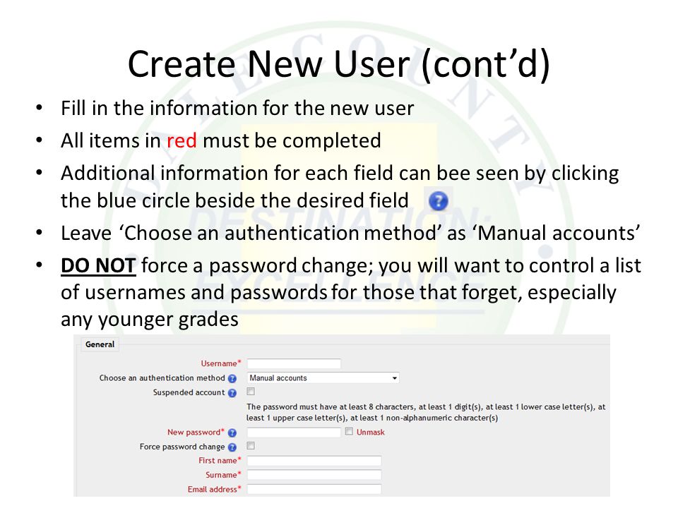 Create New User (cont’d) Fill in the information for the new user All items in red must be completed Additional information for each field can bee seen by clicking the blue circle beside the desired field Leave ‘Choose an authentication method’ as ‘Manual accounts’ DO NOT force a password change; you will want to control a list of usernames and passwords for those that forget, especially any younger grades