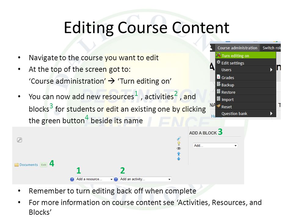 Editing Course Content Navigate to the course you want to edit At the top of the screen got to: ‘Course administration’  ‘Turn editing on’ You can now add new resources 1, activities 2, and blocks 3 for students or edit an existing one by clicking the green button 4 beside its name Remember to turn editing back off when complete For more information on course content see ‘Activities, Resources, and Blocks’