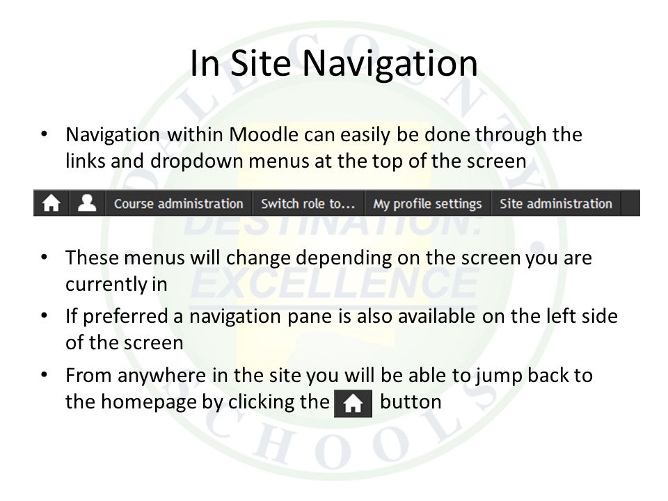 In Site Navigation Navigation within Moodle can easily be done through the links and dropdown menus at the top of the screen These menus will change depending on the screen you are currently in If preferred a navigation pane is also available on the left side of the screen From anywhere in the site you will be able to jump back to the homepage by clicking the button