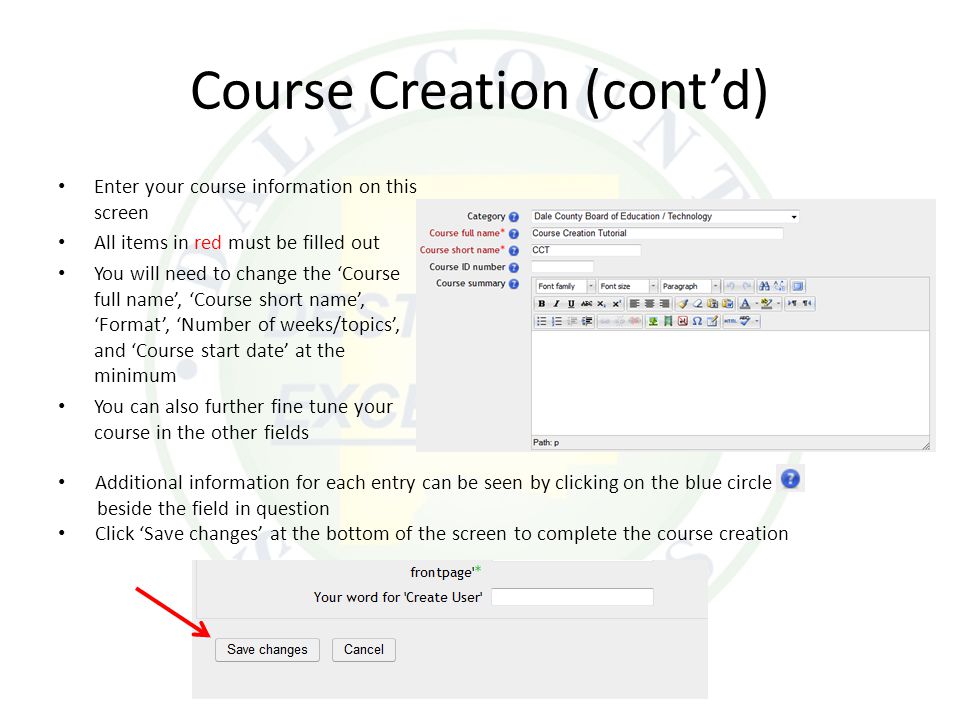 Additional information for each entry can be seen by clicking on the blue circle beside the field in question Click ‘Save changes’ at the bottom of the screen to complete the course creation Course Creation (cont’d) Enter your course information on this screen All items in red must be filled out You will need to change the ‘Course full name’, ‘Course short name’, ‘Format’, ‘Number of weeks/topics’, and ‘Course start date’ at the minimum You can also further fine tune your course in the other fields