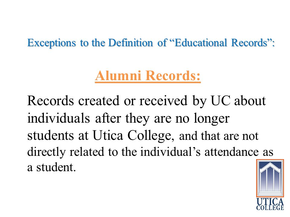 Exceptions to the Definition of Educational Records : Alumni Records: Records created or received by UC about individuals after they are no longer students at Utica College, and that are not directly related to the individual’s attendance as a student.