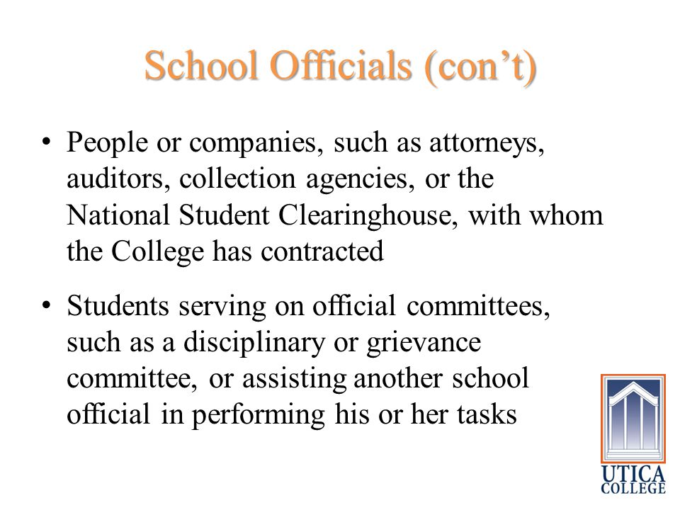 School Officials (con’t) People or companies, such as attorneys, auditors, collection agencies, or the National Student Clearinghouse, with whom the College has contracted Students serving on official committees, such as a disciplinary or grievance committee, or assisting another school official in performing his or her tasks