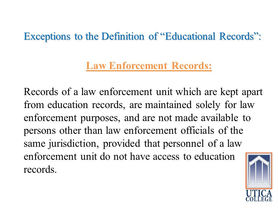 Exceptions to the Definition of Educational Records : Law Enforcement Records: Records of a law enforcement unit which are kept apart from education records, are maintained solely for law enforcement purposes, and are not made available to persons other than law enforcement officials of the same jurisdiction, provided that personnel of a law enforcement unit do not have access to education records.