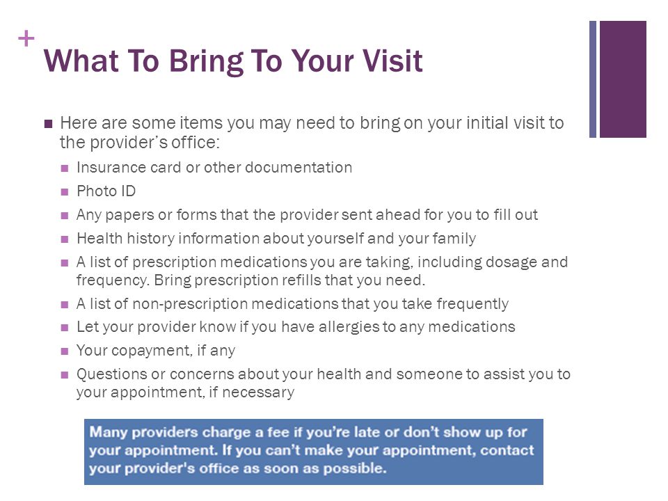 + What To Bring To Your Visit Here are some items you may need to bring on your initial visit to the provider’s office: Insurance card or other documentation Photo ID Any papers or forms that the provider sent ahead for you to fill out Health history information about yourself and your family A list of prescription medications you are taking, including dosage and frequency.