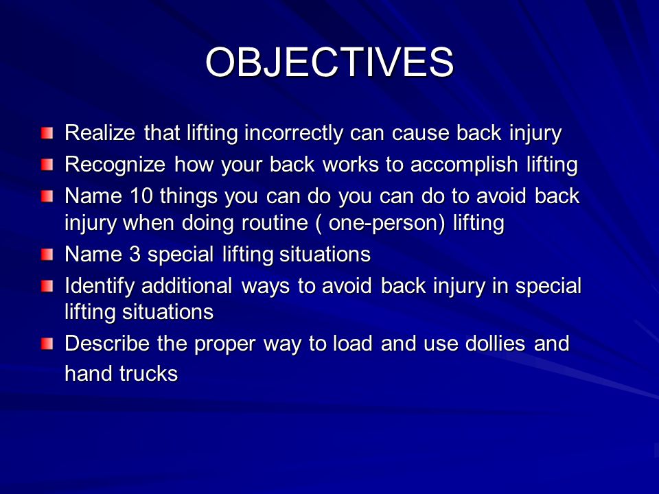 OBJECTIVES Realize that lifting incorrectly can cause back injury Recognize how your back works to accomplish lifting Name 10 things you can do you can do to avoid back injury when doing routine ( one-person) lifting Name 3 special lifting situations Identify additional ways to avoid back injury in special lifting situations Describe the proper way to load and use dollies and hand trucks