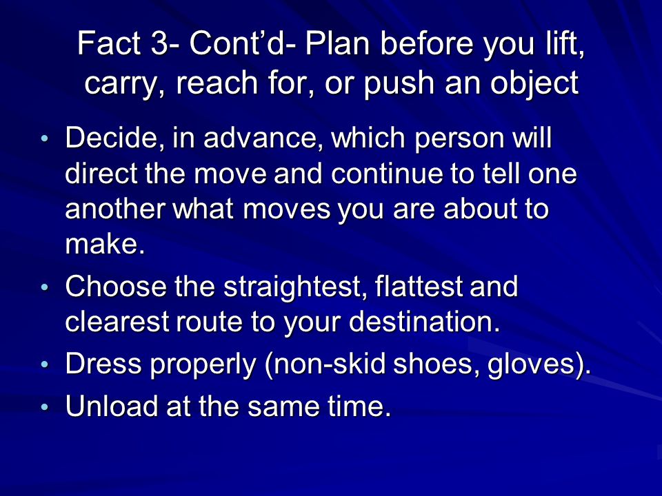 Fact 3- Cont’d- Plan before you lift, carry, reach for, or push an object Decide, in advance, which person will direct the move and continue to tell one another what moves you are about to make.