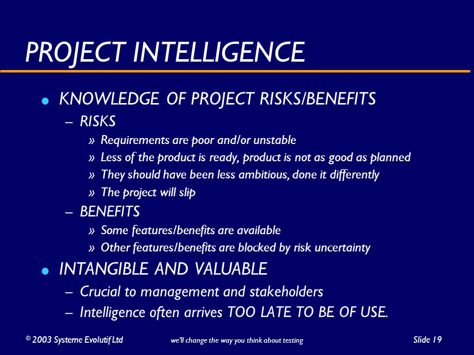 ©2003 Systeme Evolutif LtdSlide 19 we’ll change the way you think about testing PROJECT INTELLIGENCE KNOWLEDGE OF PROJECT RISKS/BENEFITS – RISKS » Requirements are poor and/or unstable » Less of the product is ready, product is not as good as planned » They should have been less ambitious, done it differently » The project will slip – BENEFITS » Some features/benefits are available » Other features/benefits are blocked by risk uncertainty INTANGIBLE AND VALUABLE – Crucial to management and stakeholders – Intelligence often arrives TOO LATE TO BE OF USE.