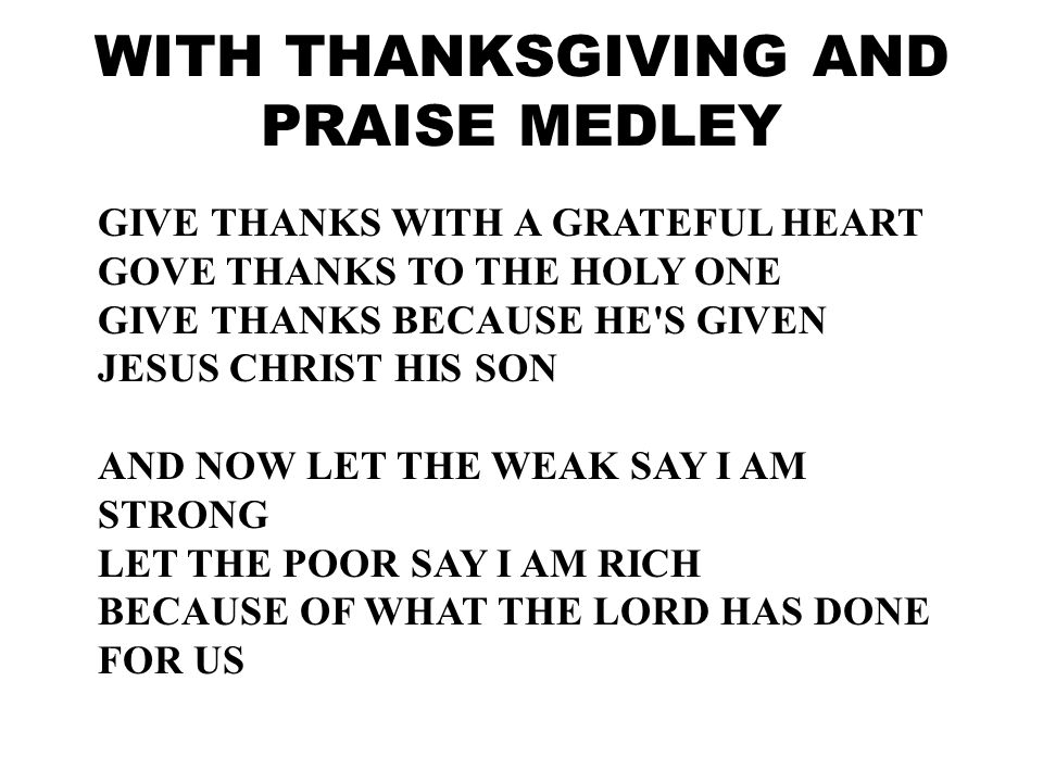 GIVE THANKS WITH A GRATEFUL HEART GOVE THANKS TO THE HOLY ONE GIVE THANKS BECAUSE HE S GIVEN JESUS CHRIST HIS SON AND NOW LET THE WEAK SAY I AM STRONG LET THE POOR SAY I AM RICH BECAUSE OF WHAT THE LORD HAS DONE FOR US WITH THANKSGIVING AND PRAISE MEDLEY