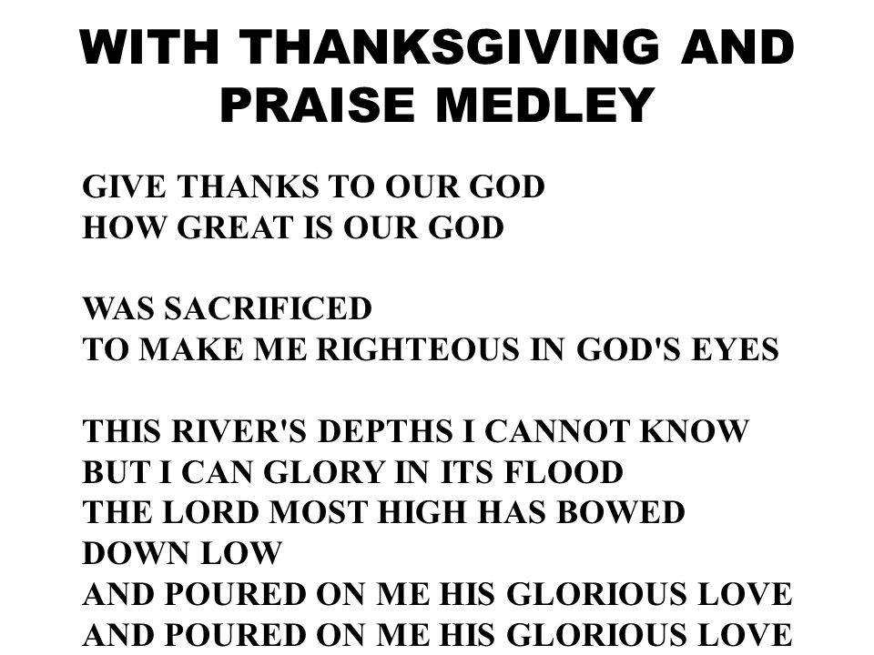 GIVE THANKS TO OUR GOD HOW GREAT IS OUR GOD WAS SACRIFICED TO MAKE ME RIGHTEOUS IN GOD S EYES THIS RIVER S DEPTHS I CANNOT KNOW BUT I CAN GLORY IN ITS FLOOD THE LORD MOST HIGH HAS BOWED DOWN LOW AND POURED ON ME HIS GLORIOUS LOVE WITH THANKSGIVING AND PRAISE MEDLEY